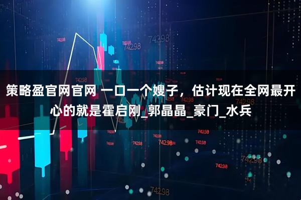 策略盈官网官网 一口一个嫂子，估计现在全网最开心的就是霍启刚_郭晶晶_豪门_水兵