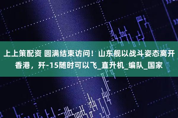 上上策配资 圆满结束访问！山东舰以战斗姿态离开香港，歼-15随时可以飞_直升机_编队_国家