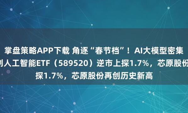 掌盘策略APP下载 角逐“春节档”！AI大模型密集“上新”！科创人工智能ETF（589520）逆市上探1.7%，芯原股份再创历史新高