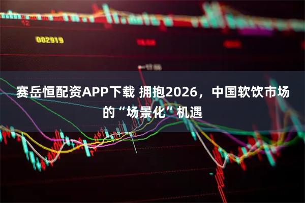 赛岳恒配资APP下载 拥抱2026，中国软饮市场的“场景化”机遇