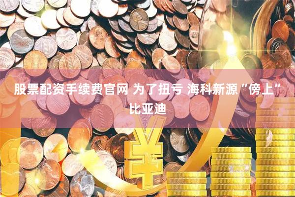 股票配资手续费官网 为了扭亏 海科新源“傍上”比亚迪