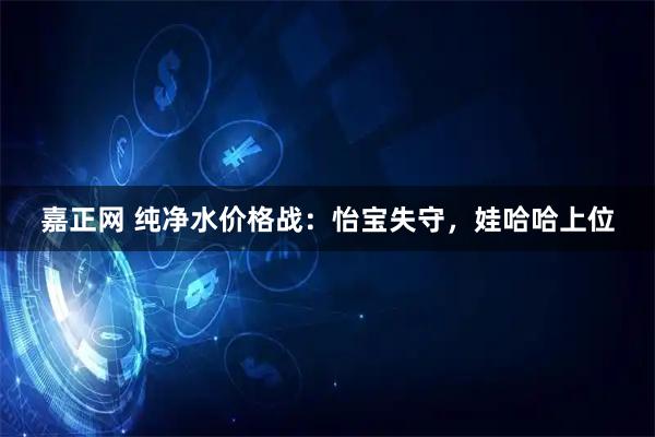 嘉正网 纯净水价格战：怡宝失守，娃哈哈上位