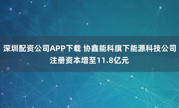 深圳配资公司APP下载 协鑫能科旗下能源科技公司注册资本增至11.8亿元