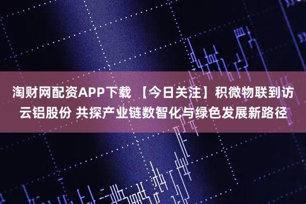 淘财网配资APP下载 【今日关注】积微物联到访云铝股份 共探产业链数智化与绿色发展新路径