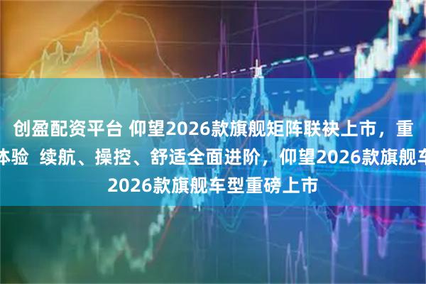 创盈配资平台 仰望2026款旗舰矩阵联袂上市，重塑高端出行体验  续航、操控、舒适全面进阶，仰望2026款旗舰车型重磅上市