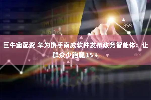 巨牛鑫配资 华为携手南威软件发布政务智能体：让群众少跑腿35%